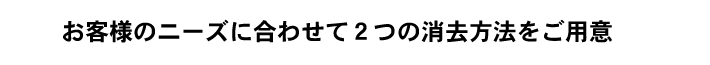 お客様のニーズに合わせて2つの消去方法をご用意