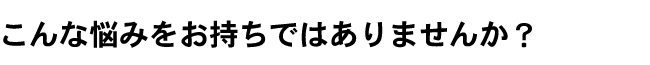 こんな悩みをお持ちではありませんか？